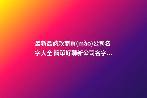最新最熱款商貿(mào)公司名字大全 簡單好聽新公司名字,起名之家-第1張-公司起名-玄機派